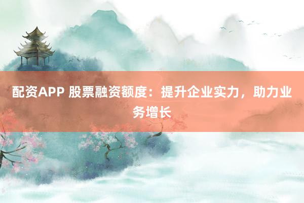配资APP 股票融资额度：提升企业实力，助力业务增长