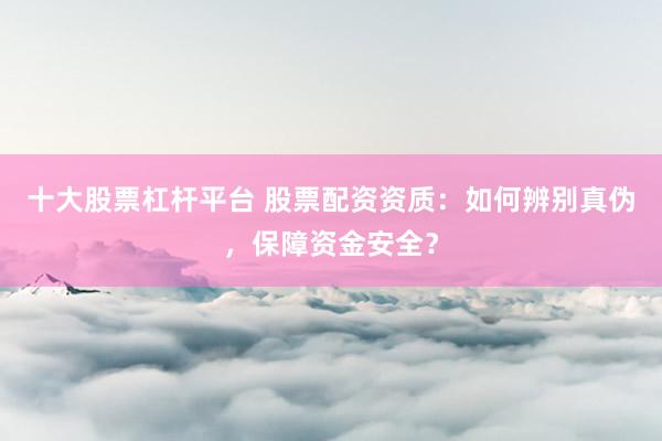 十大股票杠杆平台 股票配资资质：如何辨别真伪，保障资金安全？