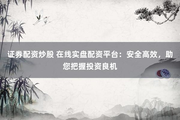 证券配资炒股 在线实盘配资平台：安全高效，助您把握投资良机