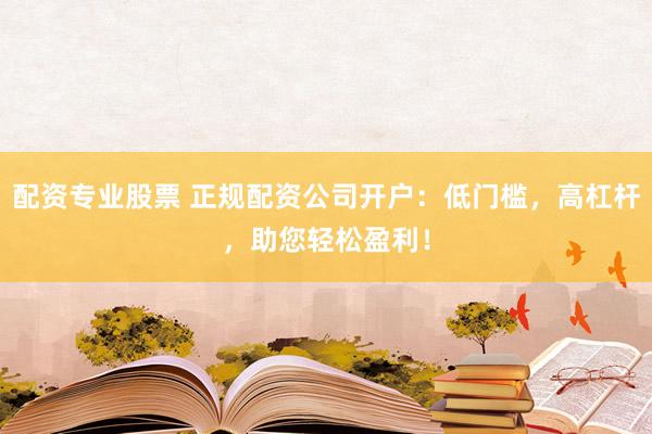 配资专业股票 正规配资公司开户：低门槛，高杠杆，助您轻松盈利！