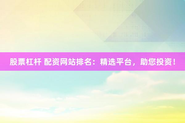 股票杠杆 配资网站排名：精选平台，助您投资！