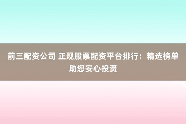 前三配资公司 正规股票配资平台排行：精选榜单助您安心投资