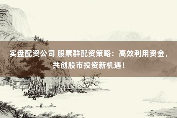 实盘配资公司 股票群配资策略：高效利用资金，共创股市投资新机遇！
