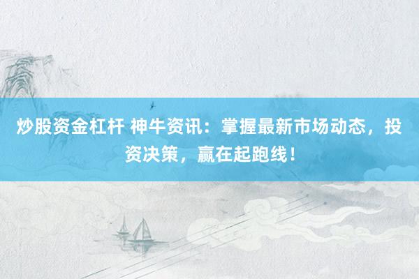 炒股资金杠杆 神牛资讯：掌握最新市场动态，投资决策，赢在起跑线！
