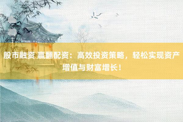 股市融资 赢翻配资：高效投资策略，轻松实现资产增值与财富增长！