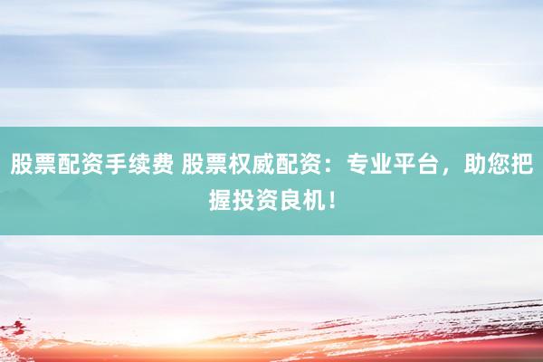 股票配资手续费 股票权威配资：专业平台，助您把握投资良机！