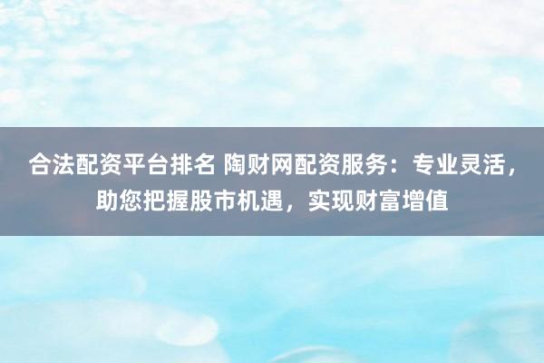 合法配资平台排名 陶财网配资服务：专业灵活，助您把握股市机遇，实现财富增值