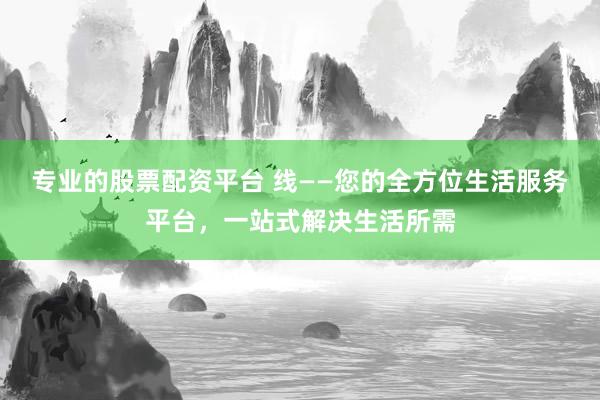 专业的股票配资平台 线——您的全方位生活服务平台，一站式解决生活所需