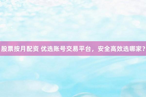 股票按月配资 优选账号交易平台，安全高效选哪家？