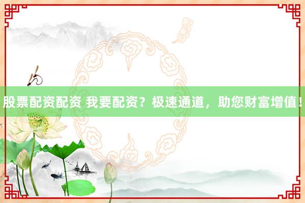 股票配资配资 我要配资？极速通道，助您财富增值！