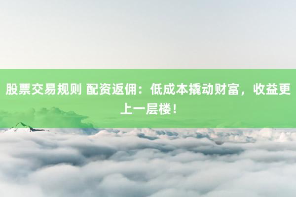 股票交易规则 配资返佣：低成本撬动财富，收益更上一层楼！