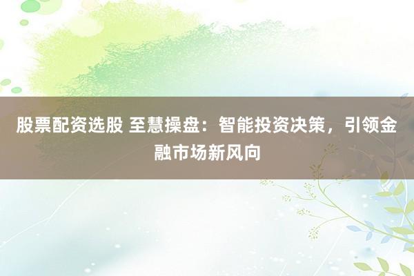 股票配资选股 至慧操盘：智能投资决策，引领金融市场新风向