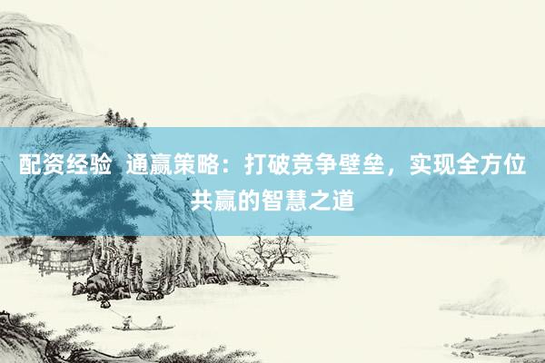 配资经验  通赢策略：打破竞争壁垒，实现全方位共赢的智慧之道