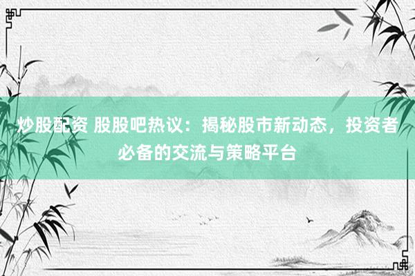 炒股配资 股股吧热议：揭秘股市新动态，投资者必备的交流与策略平台
