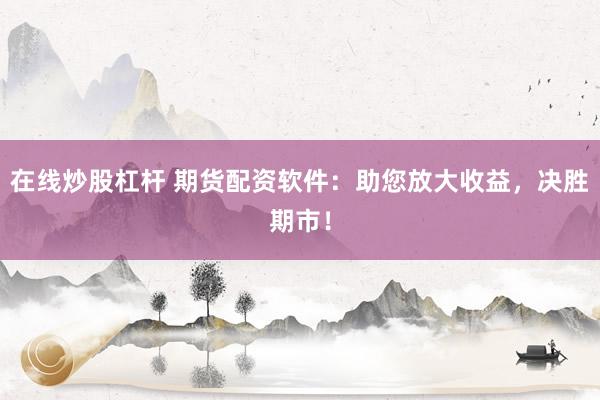 在线炒股杠杆 期货配资软件：助您放大收益，决胜期市！