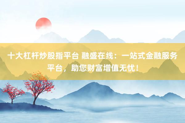 十大杠杆炒股指平台 融盛在线：一站式金融服务平台，助您财富增值无忧！