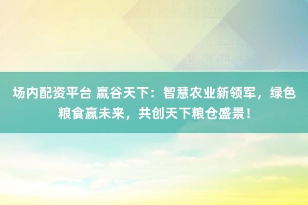 场内配资平台 赢谷天下：智慧农业新领军，绿色粮食赢未来，共创天下粮仓盛景！
