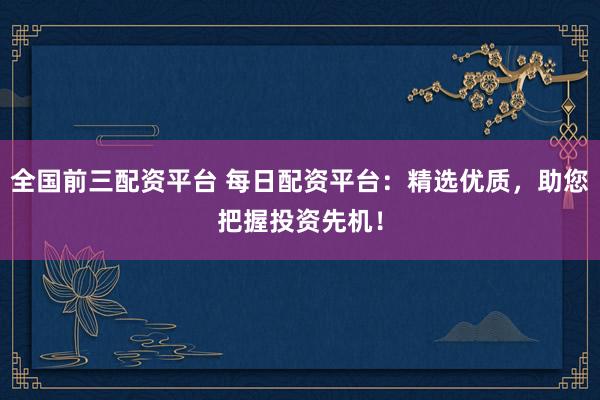全国前三配资平台 每日配资平台：精选优质，助您把握投资先机！