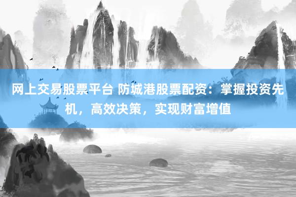 网上交易股票平台 防城港股票配资：掌握投资先机，高效决策，实现财富增值