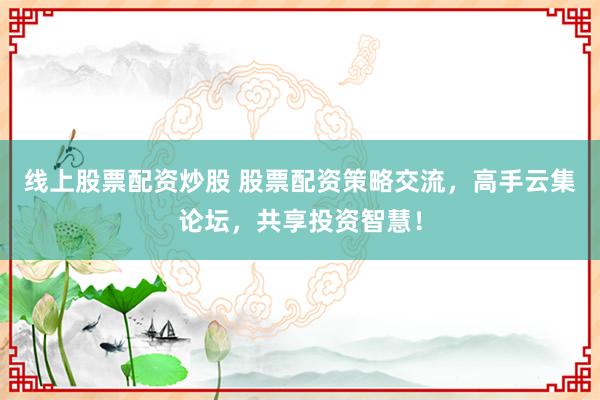 线上股票配资炒股 股票配资策略交流，高手云集论坛，共享投资智慧！