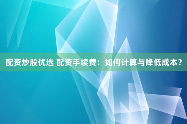 配资炒股优选 配资手续费：如何计算与降低成本？