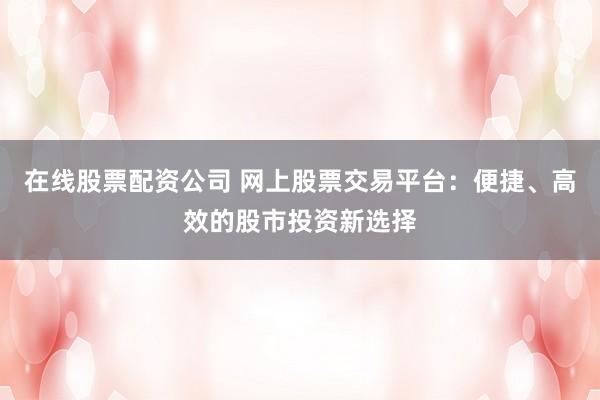 在线股票配资公司 网上股票交易平台：便捷、高效的股市投资新选择
