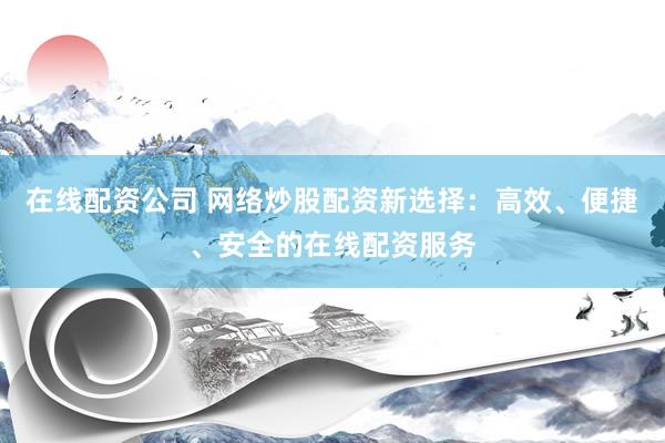 在线配资公司 网络炒股配资新选择：高效、便捷、安全的在线配资服务