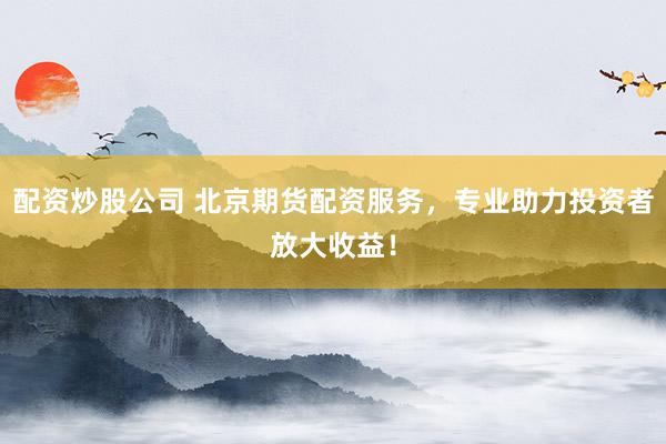 配资炒股公司 北京期货配资服务，专业助力投资者放大收益！
