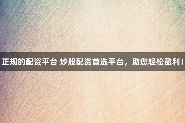 正规的配资平台 炒股配资首选平台，助您轻松盈利！