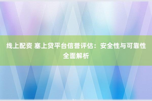 线上配资 塞上贷平台信誉评估：安全性与可靠性全面解析