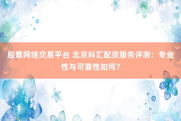 股票网络交易平台 北京科汇配资服务评测：专业性与可靠性如何？