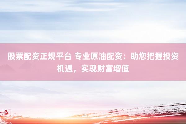 股票配资正规平台 专业原油配资：助您把握投资机遇，实现财富增值