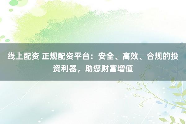 线上配资 正规配资平台：安全、高效、合规的投资利器，助您财富增值