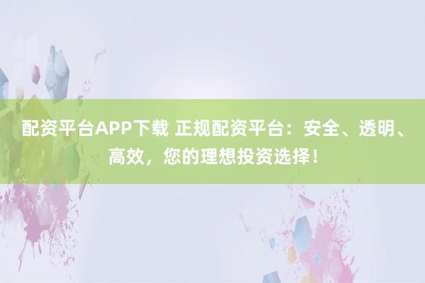 配资平台APP下载 正规配资平台：安全、透明、高效，您的理想投资选择！