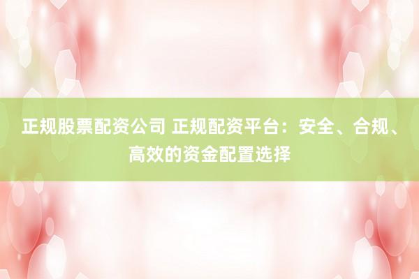 正规股票配资公司 正规配资平台：安全、合规、高效的资金配置选择