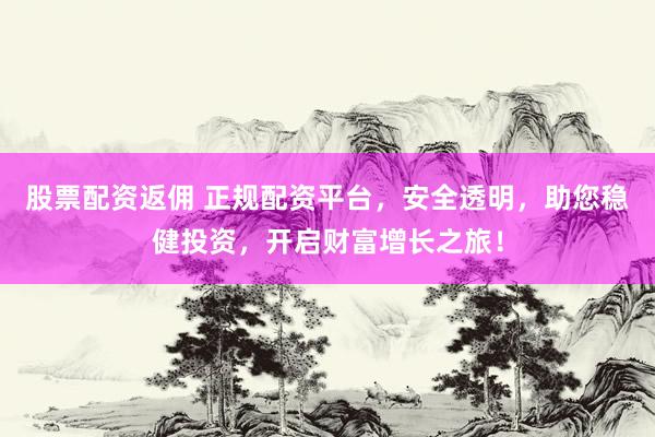 股票配资返佣 正规配资平台，安全透明，助您稳健投资，开启财富增长之旅！
