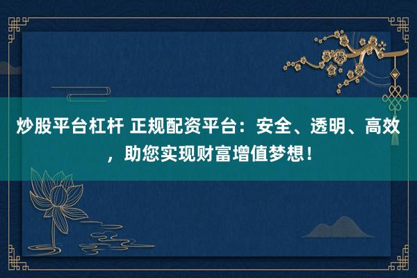 炒股平台杠杆 正规配资平台：安全、透明、高效，助您实现财富增值梦想！