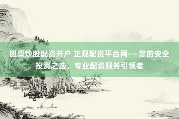 股票炒股配资开户 正规配资平台网——您的安全投资之选，专业配资服务引领者