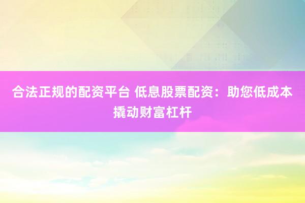 合法正规的配资平台 低息股票配资：助您低成本撬动财富杠杆