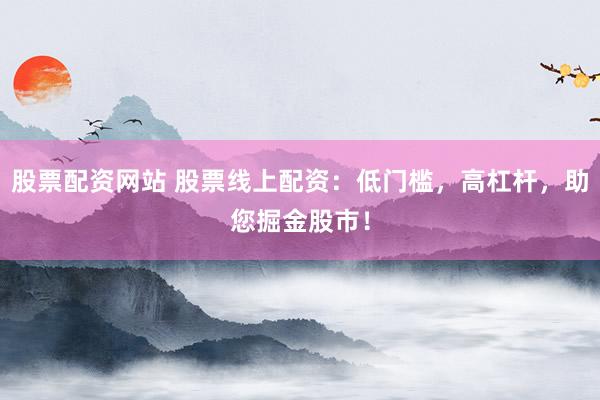 股票配资网站 股票线上配资：低门槛，高杠杆，助您掘金股市！