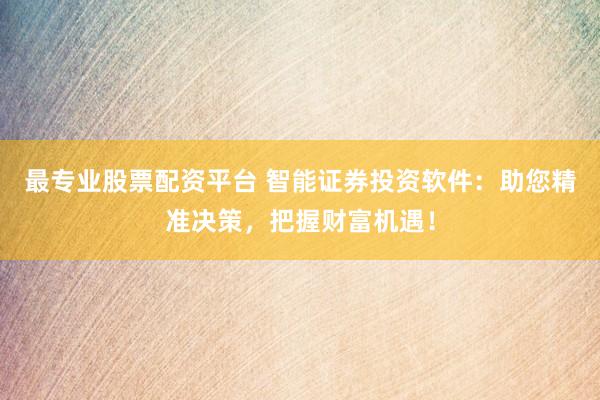 最专业股票配资平台 智能证券投资软件：助您精准决策，把握财富机遇！