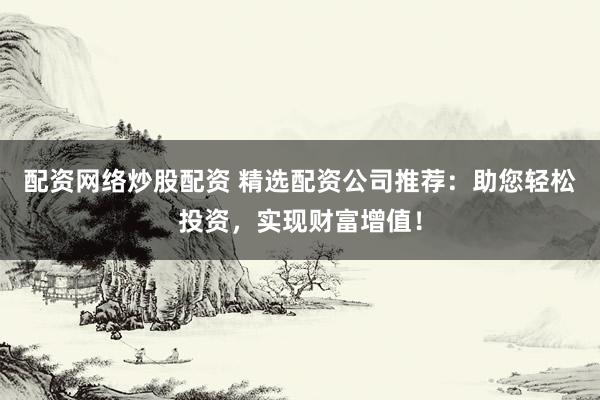 配资网络炒股配资 精选配资公司推荐：助您轻松投资，实现财富增值！