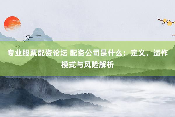 专业股票配资论坛 配资公司是什么：定义、运作模式与风险解析