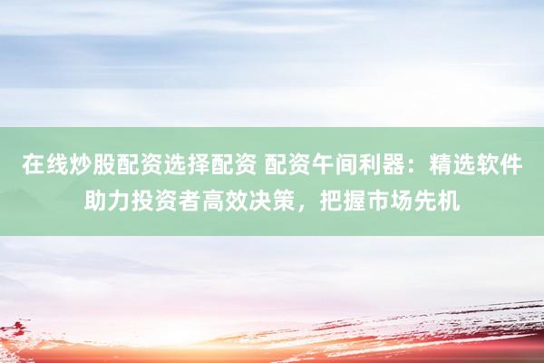 在线炒股配资选择配资 配资午间利器：精选软件助力投资者高效决策，把握市场先机
