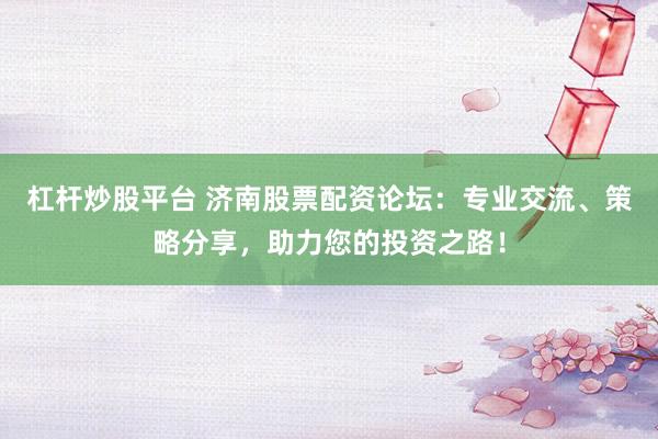 杠杆炒股平台 济南股票配资论坛：专业交流、策略分享，助力您的投资之路！