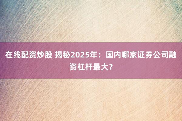在线配资炒股 揭秘2025年：国内哪家证券公司融资杠杆最大？