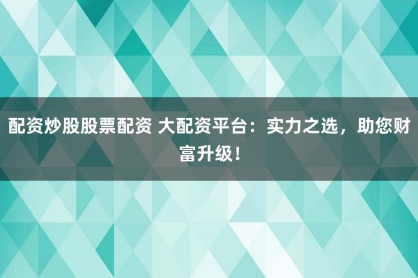 配资炒股股票配资 大配资平台：实力之选，助您财富升级！