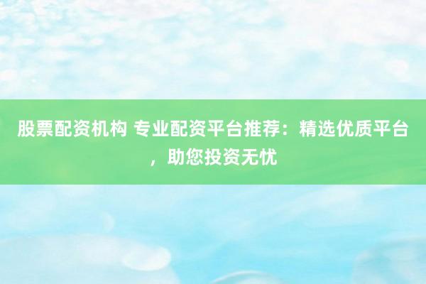 股票配资机构 专业配资平台推荐：精选优质平台，助您投资无忧
