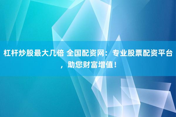 杠杆炒股最大几倍 全国配资网：专业股票配资平台，助您财富增值！