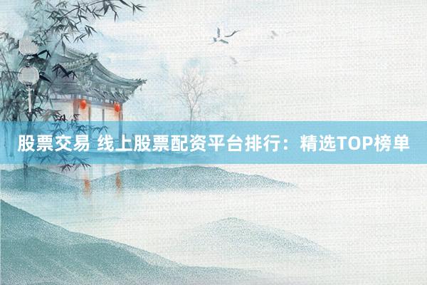股票交易 线上股票配资平台排行：精选TOP榜单